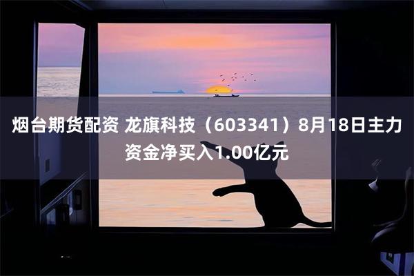 烟台期货配资 龙旗科技（603341）8月18日主力资金净买入1.00亿元