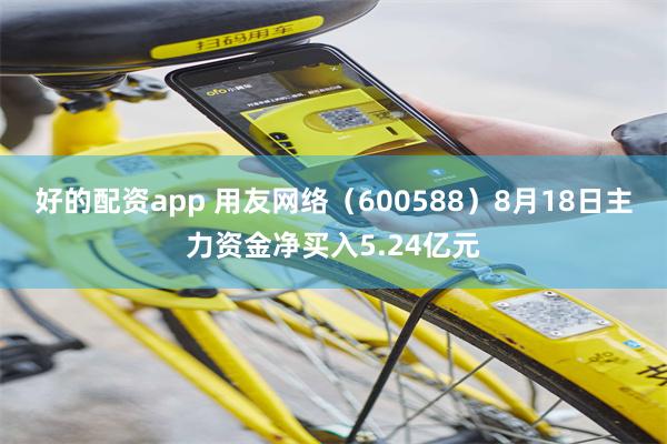 好的配资app 用友网络（600588）8月18日主力资金净买入5.24亿元