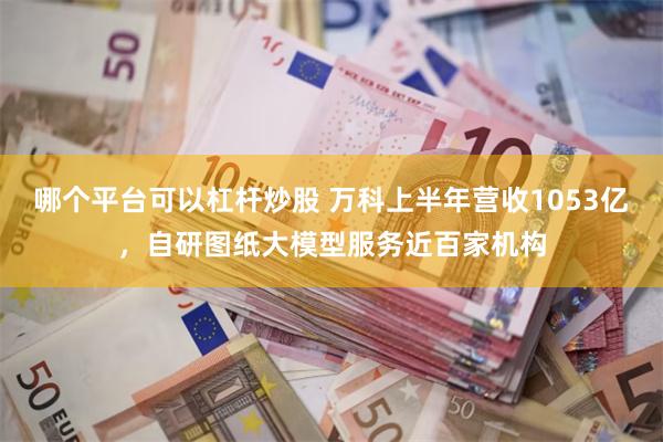 哪个平台可以杠杆炒股 万科上半年营收1053亿，自研图纸大模型服务近百家机构