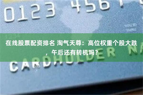 在线股票配资排名 淘气天尊：高位权重个股大跌，午后还有转机吗？