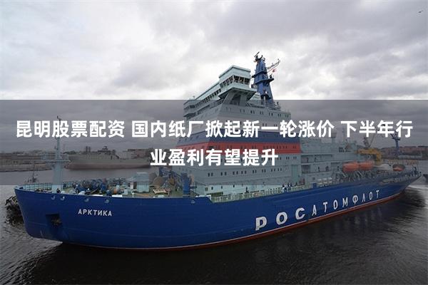 昆明股票配资 国内纸厂掀起新一轮涨价 下半年行业盈利有望提升