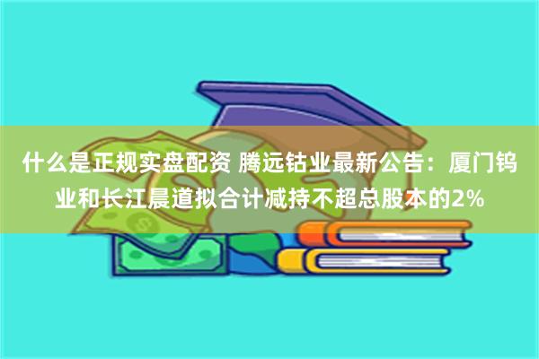 什么是正规实盘配资 腾远钴业最新公告:厦门钨业和长江晨道拟合计减持不超总股本的2%
