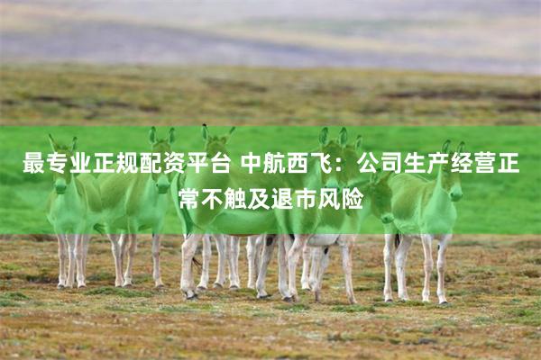 最专业正规配资平台 中航西飞：公司生产经营正常不触及退市风险