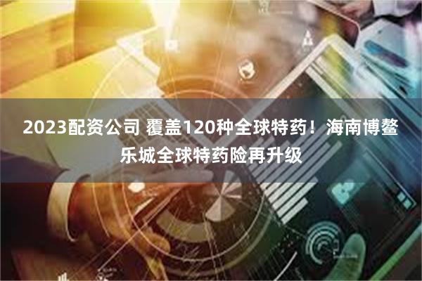2023配资公司 覆盖120种全球特药！海南博鳌乐城全球特药险再升级