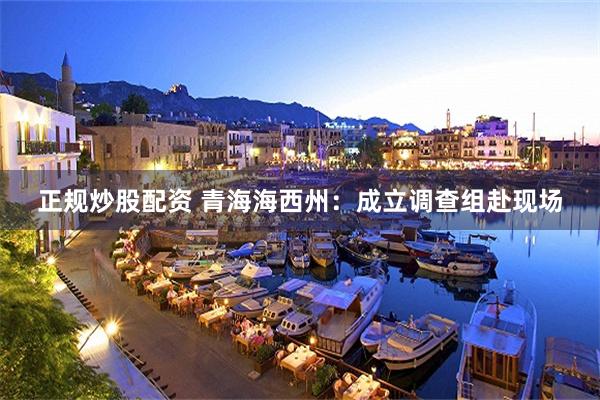 正规炒股配资 青海海西州：成立调查组赴现场