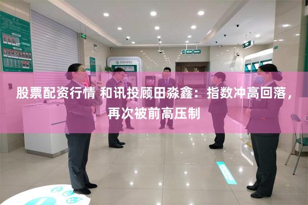 股票配资行情 和讯投顾田淼鑫：指数冲高回落，再次被前高压制