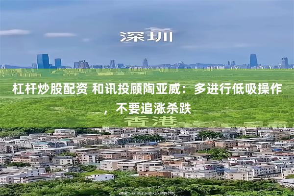 杠杆炒股配资 和讯投顾陶亚威：多进行低吸操作，不要追涨杀跌