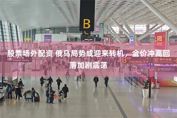 股票场外配资 俄乌局势或迎来转机，金价冲高回落加剧震荡