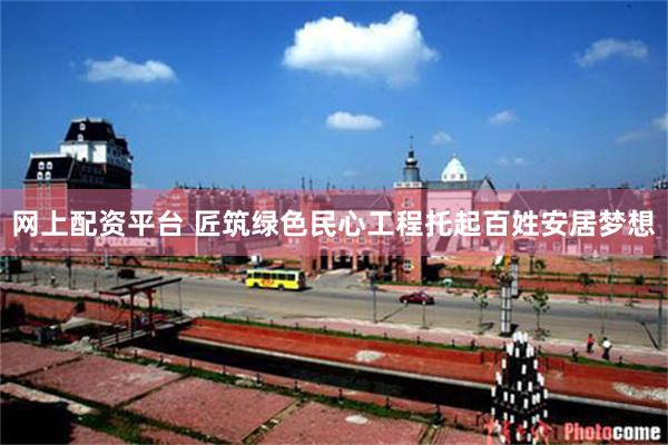 网上配资平台 匠筑绿色民心工程托起百姓安居梦想