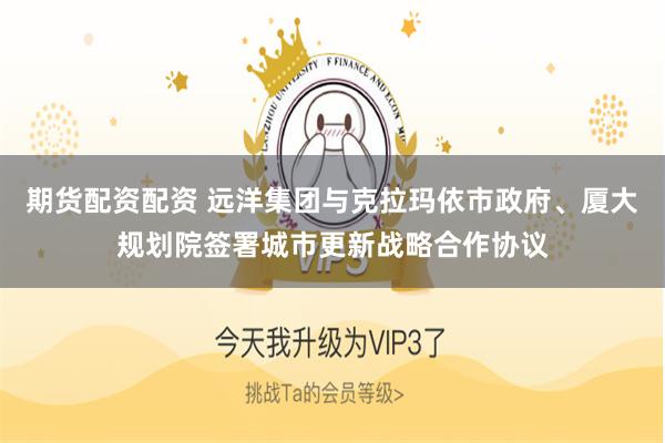 期货配资配资 远洋集团与克拉玛依市政府、厦大规划院签署城市更新战略合作协议