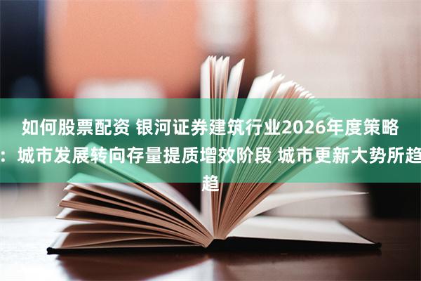 如何股票配资 银河证券建筑行业2026年度策略：城市发展转向存量提质增效阶段 城市更新大势所趋