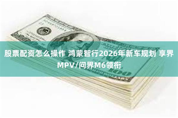 股票配资怎么操作 鸿蒙智行2026年新车规划 享界MPV/问界M6领衔