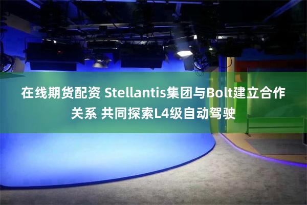 在线期货配资 Stellantis集团与Bolt建立合作关系 共同探索L4级自动驾驶