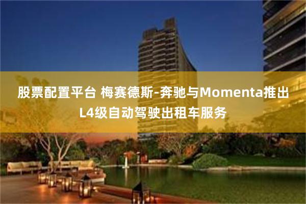 股票配置平台 梅赛德斯-奔驰与Momenta推出L4级自动驾驶出租车服务