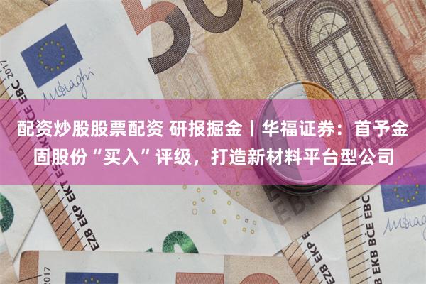 配资炒股股票配资 研报掘金丨华福证券：首予金固股份“买入”评级，打造新材料平台型公司