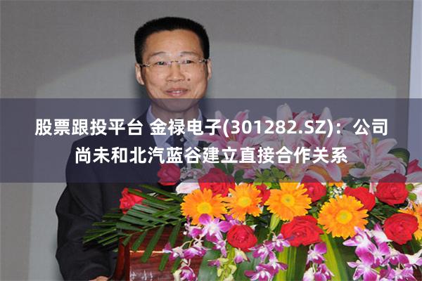 股票跟投平台 金禄电子(301282.SZ)：公司尚未和北汽蓝谷建立直接合作关系