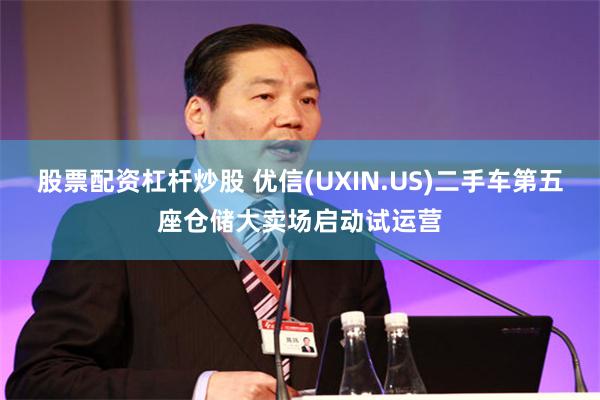 股票配资杠杆炒股 优信(UXIN.US)二手车第五座仓储大卖场启动试运营