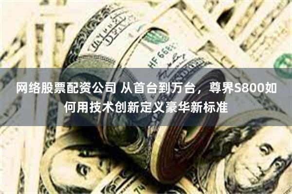 网络股票配资公司 从首台到万台，尊界S800如何用技术创新定义豪华新标准