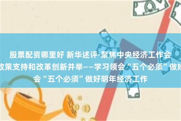 股票配资哪里好 新华述评·聚焦中央经济工作会议｜必须坚持政策支持和改革创新并举——学习领会“五个必须”做好明年经济工作