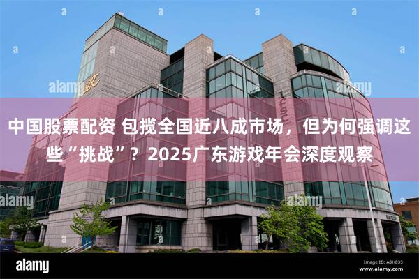 中国股票配资 包揽全国近八成市场，但为何强调这些“挑战”？2025广东游戏年会深度观察