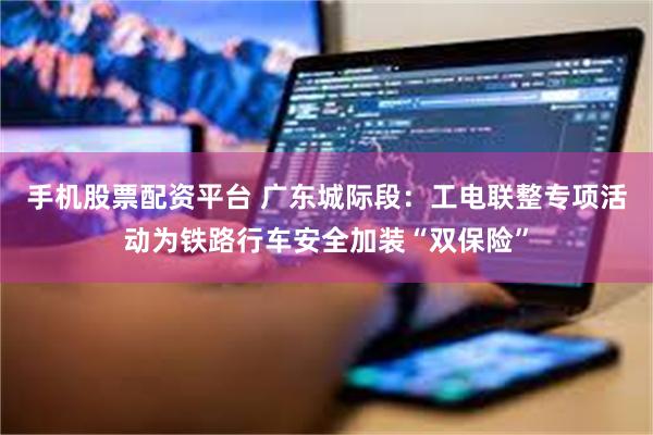手机股票配资平台 广东城际段：工电联整专项活动为铁路行车安全加装“双保险”