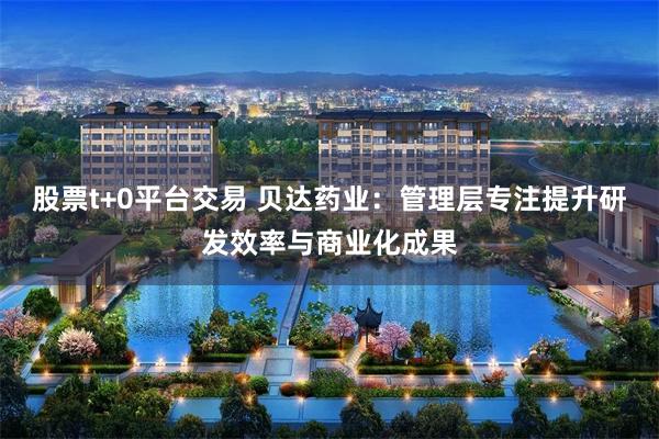 股票t+0平台交易 贝达药业：管理层专注提升研发效率与商业化成果