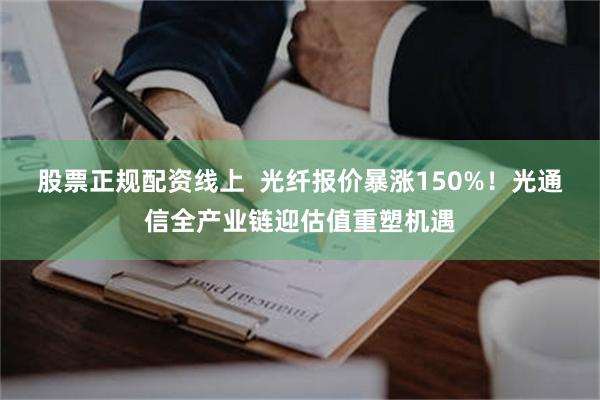 股票正规配资线上  光纤报价暴涨150%！光通信全产业链迎估值重塑机遇
