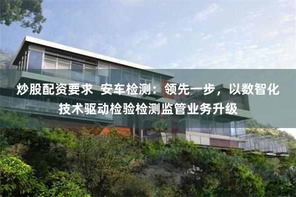 炒股配资要求  安车检测：领先一步，以数智化技术驱动检验检测监管业务升级