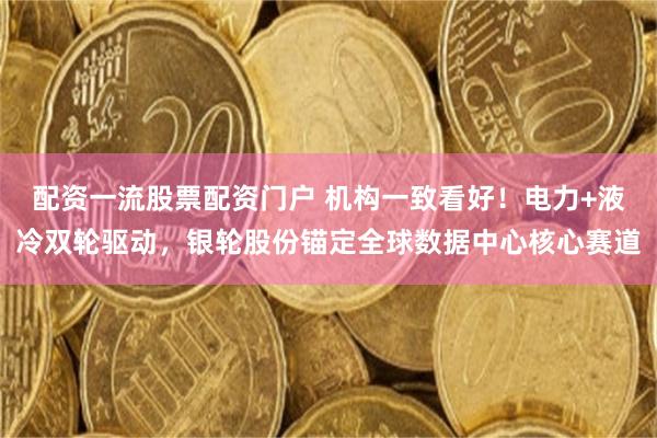 配资一流股票配资门户 机构一致看好！电力+液冷双轮驱动，银轮股份锚定全球数据中心核心赛道