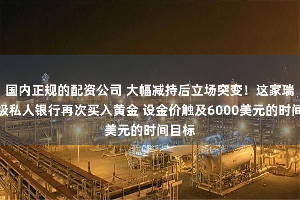 国内正规的配资公司 大幅减持后立场突变！这家瑞士顶级私人银行再次买入黄金 设金价触及6000美元的时间目标