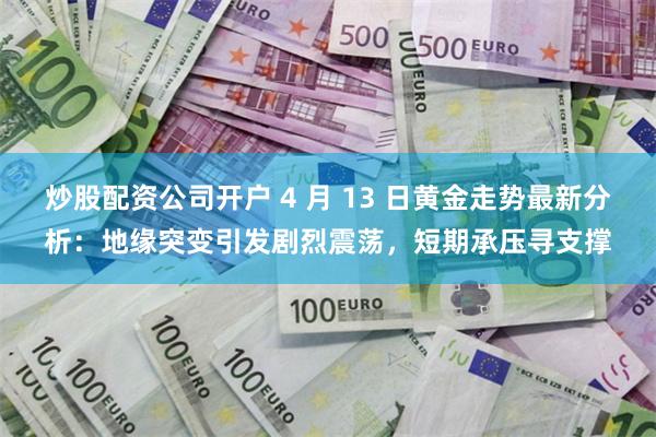 炒股配资公司开户 4 月 13 日黄金走势最新分析：地缘突变引发剧烈震荡，短期承压寻支撑