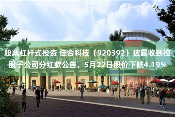 股票杠杆式投资 佳合科技（920392）披露收到控股子公司分红款公告，5月22日股价下跌4.19%