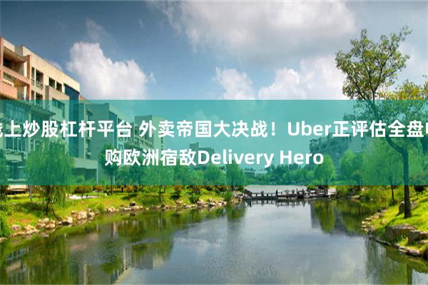线上炒股杠杆平台 外卖帝国大决战！Uber正评估全盘收购欧洲宿敌Delivery Hero