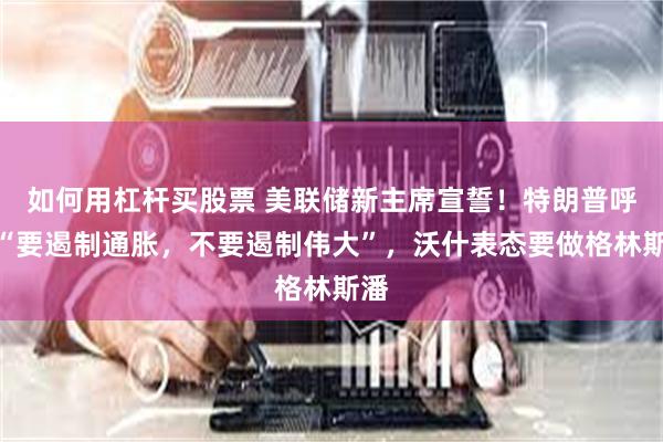 如何用杠杆买股票 美联储新主席宣誓！特朗普呼吁“要遏制通胀，不要遏制伟大”，沃什表态要做格林斯潘
