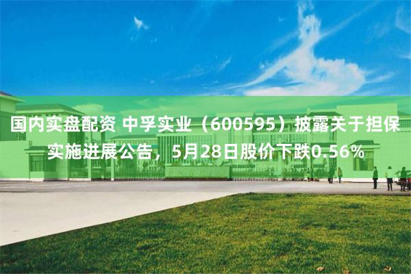 国内实盘配资 中孚实业（600595）披露关于担保实施进展公告，5月28日股价下跌0.56%