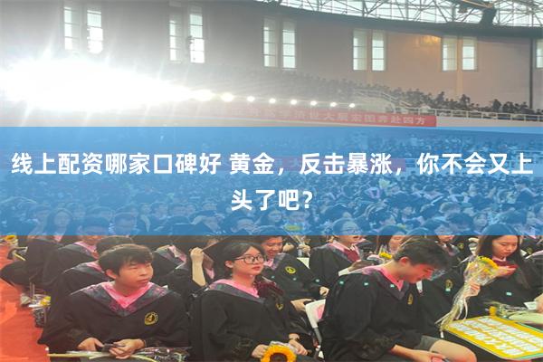 线上配资哪家口碑好 黄金，反击暴涨，你不会又上头了吧？