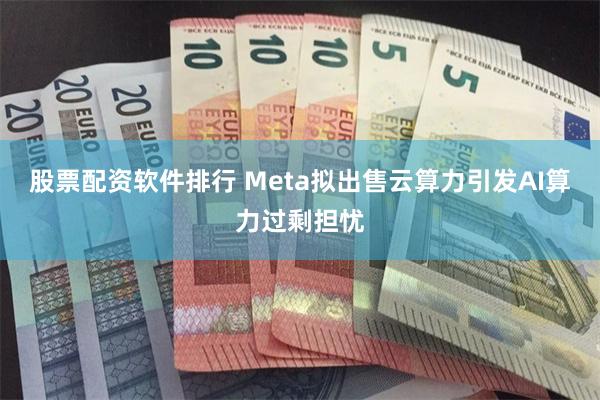 股票配资软件排行 Meta拟出售云算力引发AI算力过剩担忧