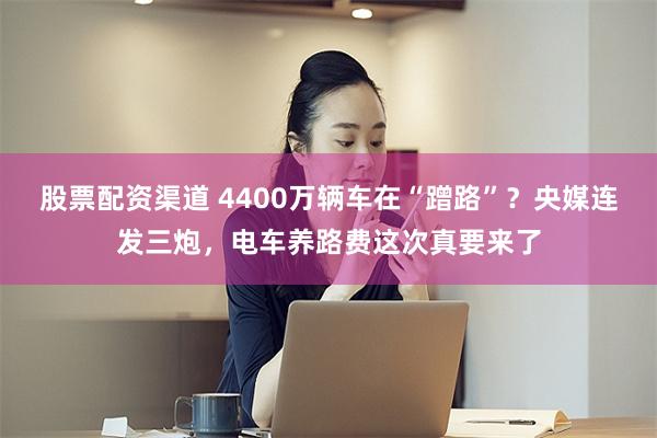股票配资渠道 4400万辆车在“蹭路”？央媒连发三炮，电车养路费这次真要来了