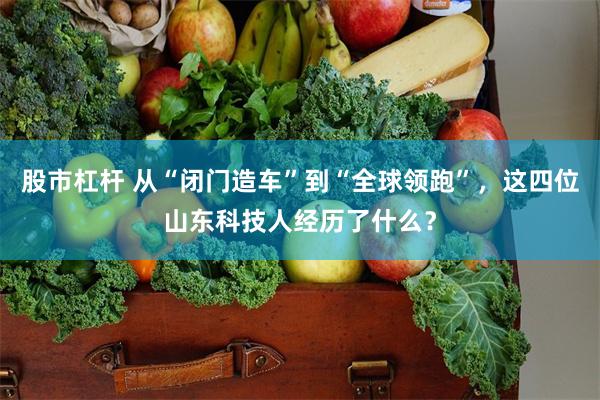 股市杠杆 从“闭门造车”到“全球领跑”，这四位山东科技人经历了什么？