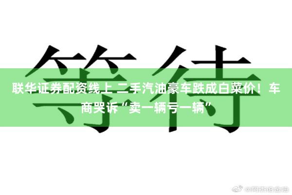 联华证券配资线上 二手汽油豪车跌成白菜价！车商哭诉“卖一辆亏一辆”