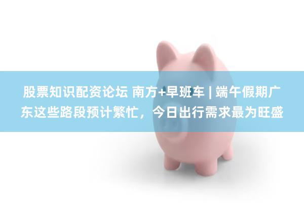 股票知识配资论坛 南方+早班车 | 端午假期广东这些路段预计繁忙，今日出行需求最为旺盛