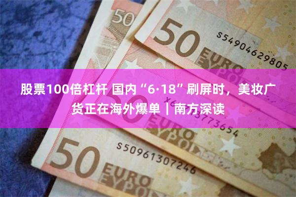 股票100倍杠杆 国内“6·18”刷屏时,美妆广货正在海外爆单|南方深读