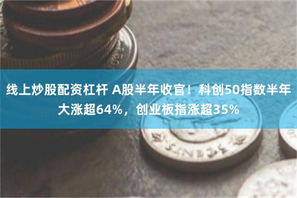 线上炒股配资杠杆 A股半年收官！科创50指数半年大涨超64%，创业板指涨超35%