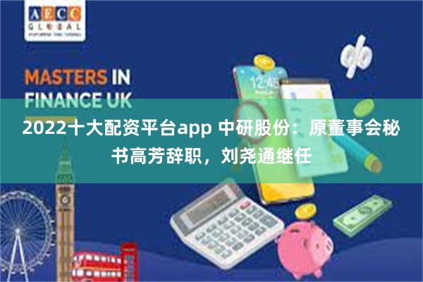 2022十大配资平台app 中研股份:原董事会秘书高芳辞职,刘尧通继任
