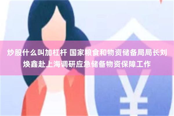 炒股什么叫加杠杆 国家粮食和物资储备局局长刘焕鑫赴上海调研应急储备物资保障工作