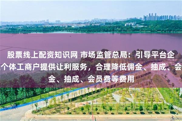 股票线上配资知识网 市场监管总局：引导平台企业为新入驻个体工商户提供让利服务，合理降低佣金、抽成、会员费等费用