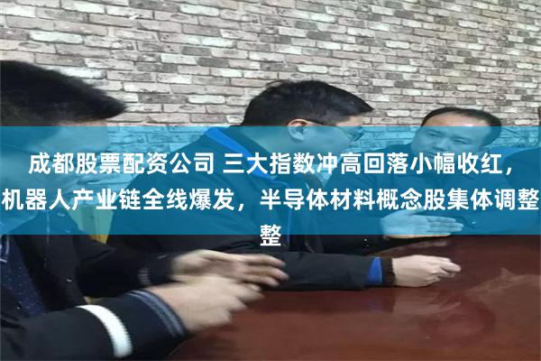 成都股票配资公司 三大指数冲高回落小幅收红，机器人产业链全线爆发，半导体材料概念股集体调整