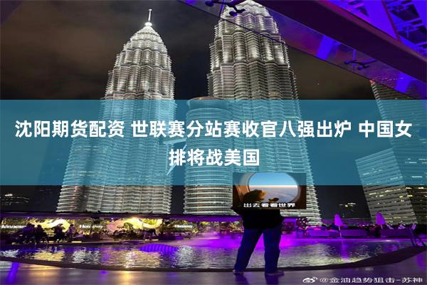 沈阳期货配资 世联赛分站赛收官八强出炉 中国女排将战美国