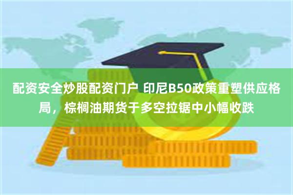 配资安全炒股配资门户 印尼B50政策重塑供应格局，棕榈油期货于多空拉锯中小幅收跌