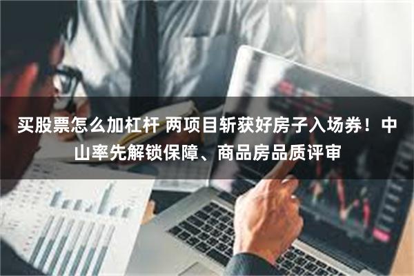 买股票怎么加杠杆 两项目斩获好房子入场券!中山率先解锁保障、商品房品质评审